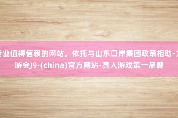 专业值得信赖的网站。依托与山东口岸集团政策相助-九游会J9·(china)官方网站-真人游戏第一品牌