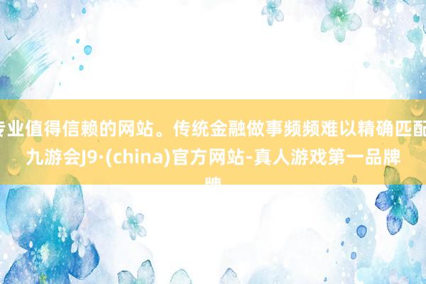 专业值得信赖的网站。传统金融做事频频难以精确匹配-九游会J9·(china)官方网站-真人游戏第一品牌
