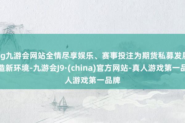 ag九游会网站全情尽享娱乐、赛事投注为期货私募发展营造新环境-九游会J9·(china)官方网站-真人游戏第一品牌