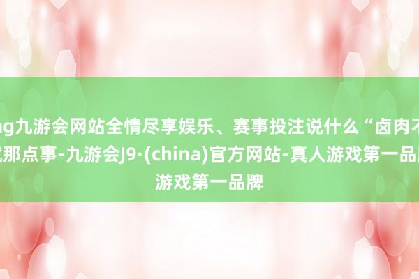 ag九游会网站全情尽享娱乐、赛事投注说什么“卤肉不就那点事-九游会J9·(china)官方网站-真人游戏第一品牌