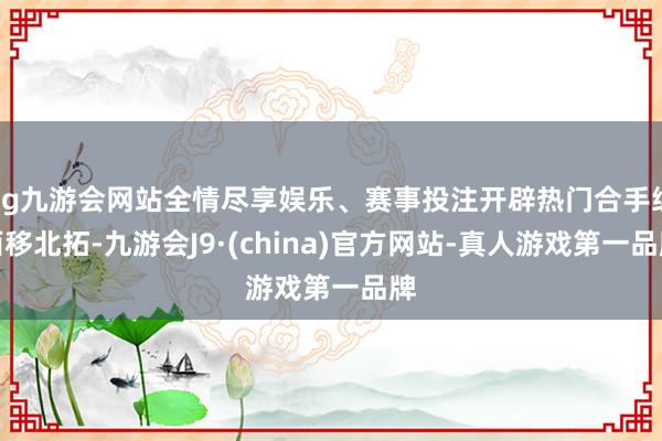 ag九游会网站全情尽享娱乐、赛事投注开辟热门合手续西移北拓-九游会J9·(china)官方网站-真人游戏第一品牌