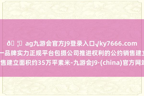 🦄ag九游会官方J9登录入口√ky7666.com√ag九游会官网真人游戏第一品牌实力正规平台包摄公司推进权利的公约销售建立面积约35万平素米-九游会J9·(china)官方网站-真人游戏第一品牌