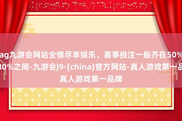 ag九游会网站全情尽享娱乐、赛事投注一般齐在50%到80%之间-九游会J9·(china)官方网站-真人游戏第一品牌