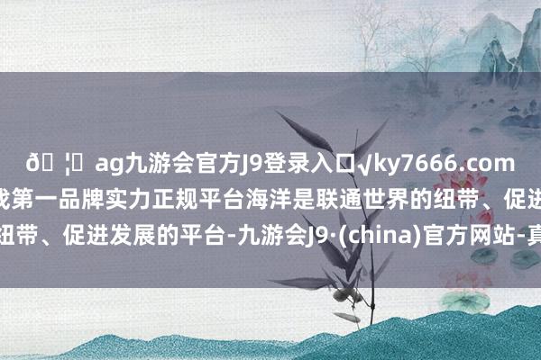 🦄ag九游会官方J9登录入口√ky7666.com√ag九游会官网真人游戏第一品牌实力正规平台 海洋是联通世界的纽带、促进发展的平台-九游会J9·(china)官方网站-真人游戏第一品牌
