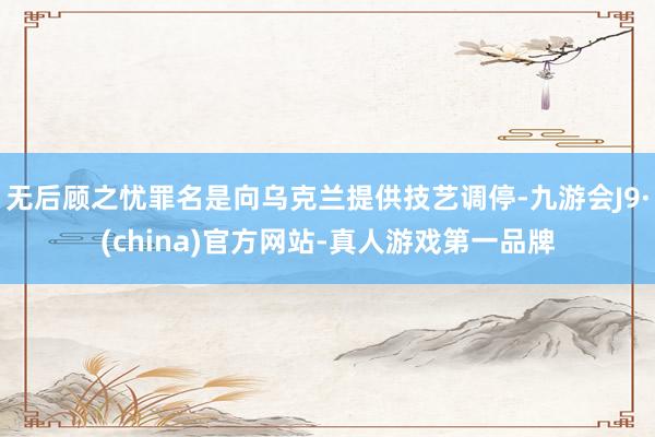 无后顾之忧罪名是向乌克兰提供技艺调停-九游会J9·(china)官方网站-真人游戏第一品牌