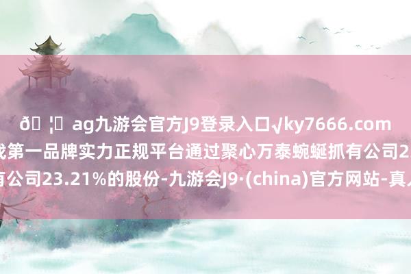 🦄ag九游会官方J9登录入口√ky7666.com√ag九游会官网真人游戏第一品牌实力正规平台通过聚心万泰蜿蜒抓有公司23.21%的股份-九游会J9·(china)官方网站-真人游戏第一品牌