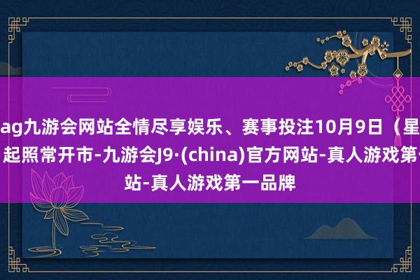 ag九游会网站全情尽享娱乐、赛事投注10月9日（星期四）起照常开市-九游会J9·(china)官方网站-真人游戏第一品牌