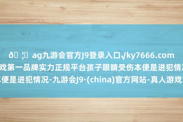 🦄ag九游会官方J9登录入口√ky7666.com√ag九游会官网真人游戏第一品牌实力正规平台孩子眼睛受伤本便是进犯情况-九游会J9·(china)官方网站-真人游戏第一品牌