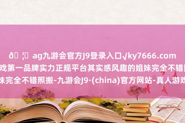 🦄ag九游会官方J9登录入口√ky7666.com√ag九游会官网真人游戏第一品牌实力正规平台其实感风趣的姐妹完全不错照搬-九游会J9·(china)官方网站-真人游戏第一品牌