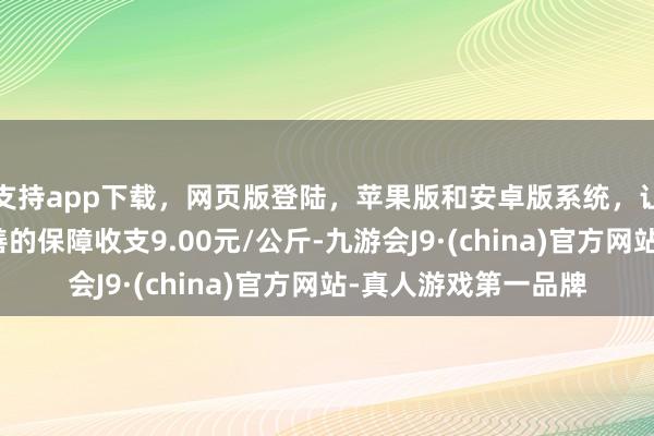 支持app下载，网页版登陆，苹果版和安卓版系统，让您的资金得到最完善的保障收支9.00元/公斤-九游会J9·(china)官方网站-真人游戏第一品牌