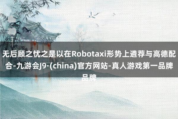 无后顾之忧之是以在Robotaxi形势上遴荐与高德配合-九游会J9·(china)官方网站-真人游戏第一品牌