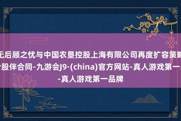 无后顾之忧与中国农垦控股上海有限公司再度扩容策略配合股伴合同-九游会J9·(china)官方网站-真人游戏第一品牌