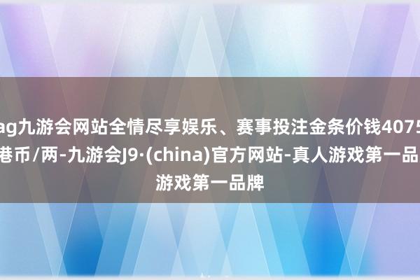 ag九游会网站全情尽享娱乐、赛事投注金条价钱40750港币/两-九游会J9·(china)官方网站-真人游戏第一品牌