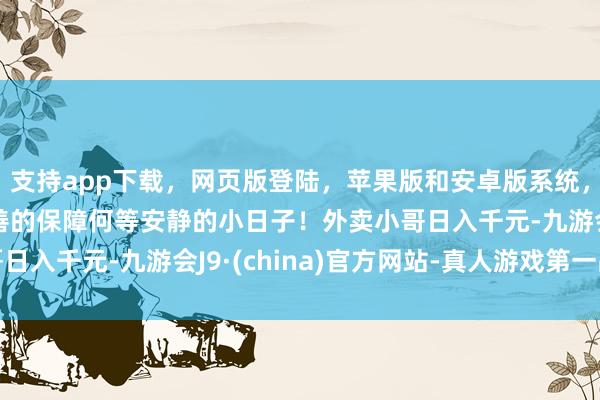支持app下载,网页版登陆,苹果版和安卓版系统,让您的资金得到最完善的保障何等安静的小日子!外卖小哥日入千元-九游会J9·(china)官方网站-真人游戏第一品牌