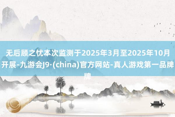 无后顾之忧　　本次监测于2025年3月至2025年10月开展-九游会J9·(china)官方网站-真人游戏第一品牌