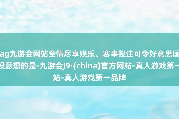 ag九游会网站全情尽享娱乐、赛事投注可令好意思国万万没意想的是-九游会J9·(china)官方网站-真人游戏第一品牌