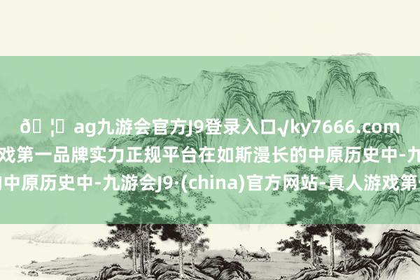 🦄ag九游会官方J9登录入口√ky7666.com√ag九游会官网真人游戏第一品牌实力正规平台在如斯漫长的中原历史中-九游会J9·(china)官方网站-真人游戏第一品牌