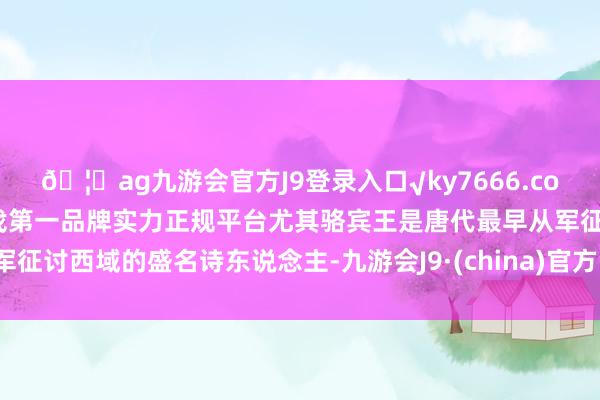 🦄ag九游会官方J9登录入口√ky7666.com√ag九游会官网真人游戏第一品牌实力正规平台尤其骆宾王是唐代最早从军征讨西域的盛名诗东说念主-九游会J9·(china)官方网站-真人游戏第一品牌