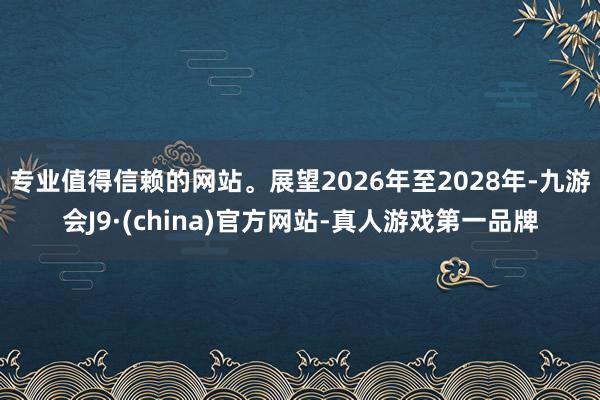 专业值得信赖的网站。展望2026年至2028年-九游会J9·(china)官方网站-真人游戏第一品牌
