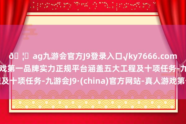 🦄ag九游会官方J9登录入口√ky7666.com√ag九游会官网真人游戏第一品牌实力正规平台涵盖五大工程及十项任务-九游会J9·(china)官方网站-真人游戏第一品牌
