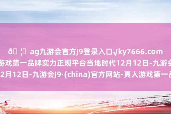 🦄ag九游会官方J9登录入口√ky7666.com√ag九游会官网真人游戏第一品牌实力正规平台当地时代12月12日-九游会J9·(china)官方网站-真人游戏第一品牌