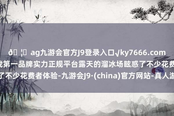 🦄ag九游会官方J9登录入口√ky7666.com√ag九游会官网真人游戏第一品牌实力正规平台露天的溜冰场眩惑了不少花费者体验-九游会J9·(china)官方网站-真人游戏第一品牌