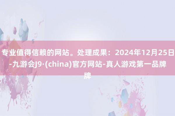 专业值得信赖的网站。处理成果:2024年12月25日-九游会J9·(china)官方网站-真人游戏第一品牌