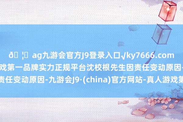 🦄ag九游会官方J9登录入口√ky7666.com√ag九游会官网真人游戏第一品牌实力正规平台沈校根先生因责任变动原因-九游会J9·(china)官方网站-真人游戏第一品牌