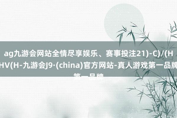 ag九游会网站全情尽享娱乐、赛事投注21)-C)/(HHV(